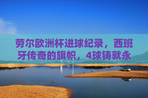 劳尔欧洲杯进球纪录,西班牙传奇的旗帜,4球铸就永恒印记 劳尔欧洲杯进球纪录,西班牙传奇的旗帜,4球铸就永恒印记