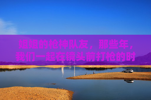 姐姐的枪神队友,那些年,我们一起在镜头前打枪的时光 姐姐的枪神队友,那些年,我们一起在镜头前打枪的时光