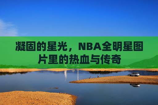 凝固的星光,NBA全明星图片里的热血与传奇 凝固的星光,NBA全明星图片里的热血与传奇