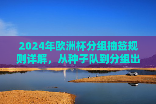 2024年欧洲杯分组抽签规则详解,从种子队到分组出炉全流程 2024年欧洲杯分组抽签规则详解,从种子队到分组出炉全流程