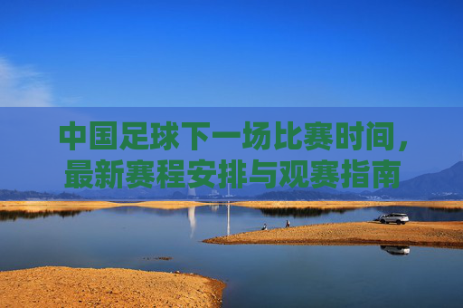 中国足球下一场比赛时间,最新赛程安排与观赛指南 中国足球下一场比赛时间,最新赛程安排与观赛指南
