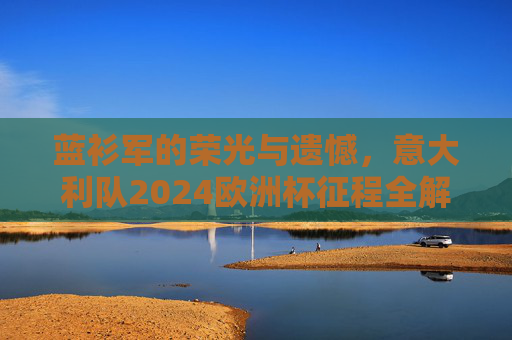 蓝衫军的荣光与遗憾,意大利队2024欧洲杯征程全解析 蓝衫军的荣光与遗憾,意大利队2024欧洲杯征程全解析