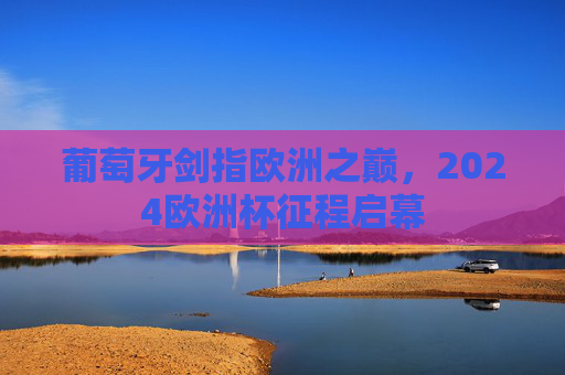 葡萄牙剑指欧洲之巅，2024欧洲杯征程启幕