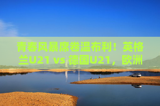 青春风暴席卷温布利!英格兰U21 vs 德国U21,欧洲足坛未来的巅峰对决 青春风暴席卷温布利!英格兰U21 vs 德国U21,欧洲足坛未来的巅峰对决