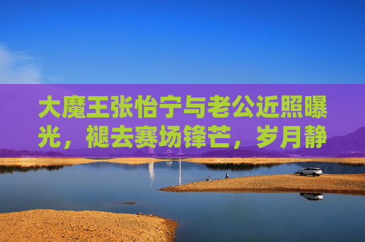 大魔王张怡宁与老公近照曝光，褪去赛场锋芒，岁月静好中的幸福模样