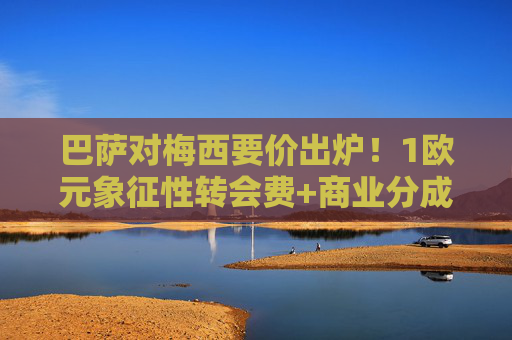 巴萨对梅西要价出炉！1欧元象征性转会费+商业分成条款，这盘棋该怎么下？