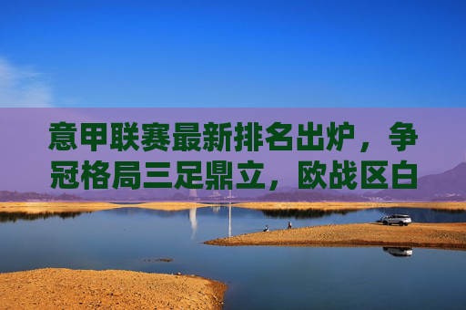 意甲联赛最新排名出炉,争冠格局三足鼎立,欧战区白热化,保级战暗流涌动 意甲联赛最新排名出炉,争冠格局三足鼎立,欧战区白热化,保级战暗流涌动
