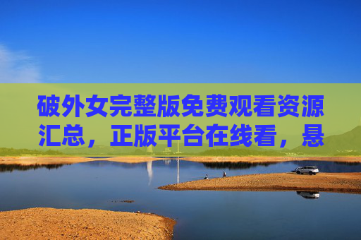 破外女完整版免费观看资源汇总,正版平台在线看,悬疑迷速速收藏! 破外女完整版免费观看资源汇总,正版平台在线看,悬疑迷速速收藏!