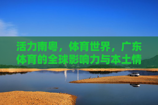 活力南粤,体育世界,广东体育的全球影响力与本土情怀 活力南粤,体育世界,广东体育的全球影响力与本土情怀