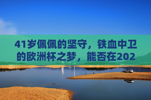 41岁佩佩的坚守,铁血中卫的欧洲杯之梦,能否在2024照进现实? 41岁佩佩的坚守,铁血中卫的欧洲杯之梦,能否在2024照进现实?