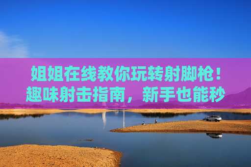 姐姐在线教你玩转射脚枪！趣味射击指南，新手也能秒上手