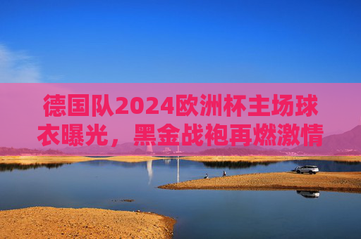 德国队2024欧洲杯主场球衣曝光，黑金战袍再燃激情，东道主主场的经典与新生