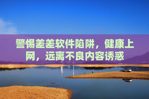 警惕差差软件陷阱，健康上网，远离不良内容诱惑