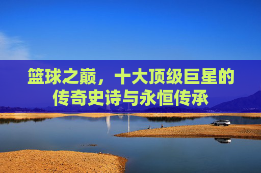篮球之巅,十大顶级巨星的传奇史诗与永恒传承 篮球之巅,十大顶级巨星的传奇史诗与永恒传承
