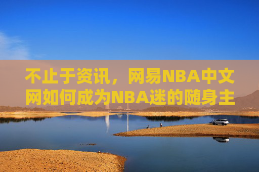 不止于资讯,网易NBA中文网如何成为NBA迷的随身主场 不止于资讯,网易NBA中文网如何成为NBA迷的随身主场