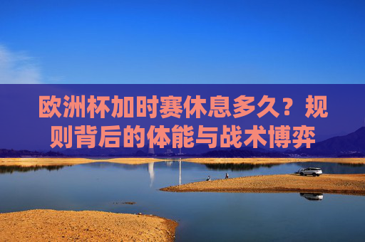 欧洲杯加时赛休息多久?规则背后的体能与战术博弈 欧洲杯加时赛休息多久?规则背后的体能与战术博弈