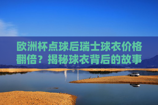 欧洲杯点球后瑞士球衣价格翻倍?揭秘球衣背后的故事与市场行情 欧洲杯点球后瑞士球衣价格翻倍?揭秘球衣背后的故事与市场行情