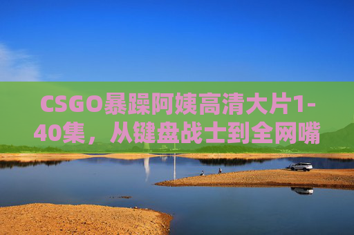 CSGO暴躁阿姨高清大片1-40集,从键盘战士到全网嘴强王者的爆笑进化史 CSGO暴躁阿姨高清大片1-40集,从键盘战士到全网嘴强王者的爆笑进化史