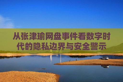 从张津瑜网盘事件看数字时代的隐私边界与安全警示 从张津瑜网盘事件看数字时代的隐私边界与安全警示