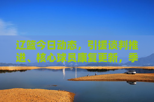 辽篮今日动态,引援谈判推进、核心球员康复更新,季后赛备战进入冲刺阶段 辽篮今日动态,引援谈判推进、核心球员康复更新,季后赛备战进入冲刺阶段