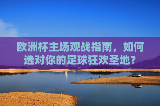 欧洲杯主场观战指南，如何选对你的足球狂欢圣地？