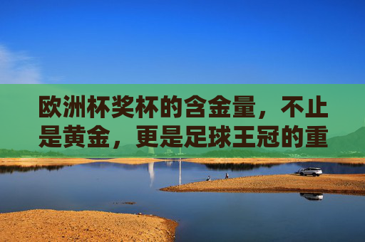 欧洲杯奖杯的含金量,不止是黄金,更是足球王冠的重量 欧洲杯奖杯的含金量,不止是黄金,更是足球王冠的重量