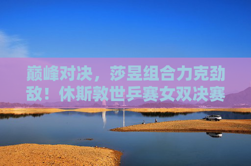 巅峰对决,莎昱组合力克劲敌!休斯敦世乒赛女双决赛铸就新传奇 巅峰对决,莎昱组合力克劲敌!休斯敦世乒赛女双决赛铸就新传奇