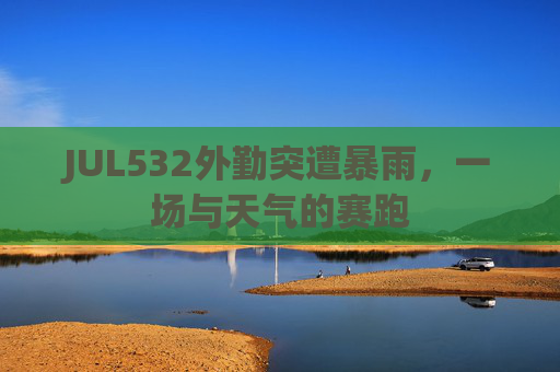 JUL532外勤突遭暴雨，一场与天气的赛跑
