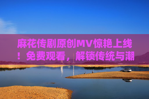 麻花传剧原创MV惊艳上线！免费观看，解锁传统与潮流的碰撞