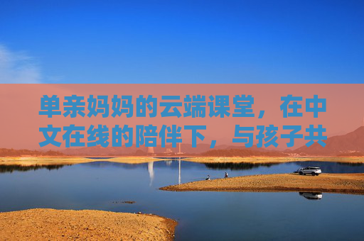 单亲妈妈的云端课堂,在中文在线的陪伴下,与孩子共赴成长之约 单亲妈妈的云端课堂,在中文在线的陪伴下,与孩子共赴成长之约