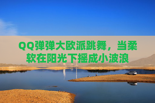 QQ弹弹大欧派跳舞,当柔软在阳光下摇成小波浪 QQ弹弹大欧派跳舞,当柔软在阳光下摇成小波浪