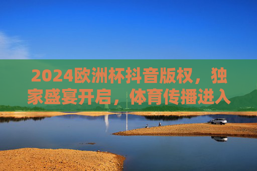 2024欧洲杯抖音版权,独家盛宴开启,体育传播进入短视频新纪元 2024欧洲杯抖音版权,独家盛宴开启,体育传播进入短视频新纪元