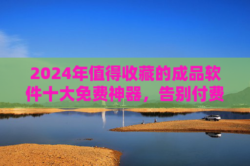 2024年值得收藏的成品软件十大免费神器，告别付费，高效办公/生活