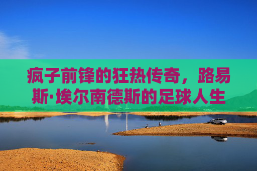 疯子前锋的狂热传奇,路易斯·埃尔南德斯的足球人生 疯子前锋的狂热传奇,路易斯·埃尔南德斯的足球人生