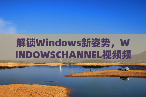 解锁Windows新姿势,WINDOWSCHANNEL视频频道深度解析 解锁Windows新姿势,WINDOWSCHANNEL视频频道深度解析