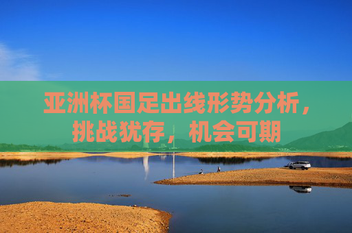 亚洲杯国足出线形势分析,挑战犹存,机会可期 亚洲杯国足出线形势分析,挑战犹存,机会可期