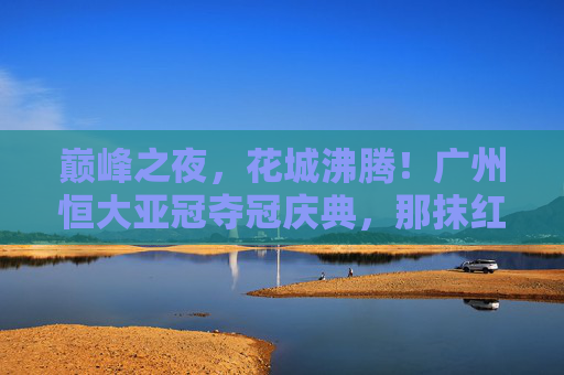 巅峰之夜,花城沸腾!广州恒大亚冠夺冠庆典,那抹红色,照亮亚洲足坛 巅峰之夜,花城沸腾!广州恒大亚冠夺冠庆典,那抹红色,照亮亚洲足坛