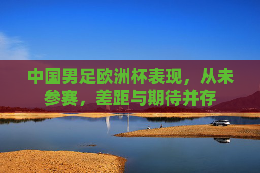 中国男足欧洲杯表现,从未参赛,差距与期待并存 中国男足欧洲杯表现,从未参赛,差距与期待并存