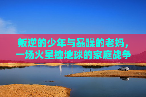叛逆的少年与暴躁的老妈,一场火星撞地球的家庭战争 叛逆的少年与暴躁的老妈,一场火星撞地球的家庭战争