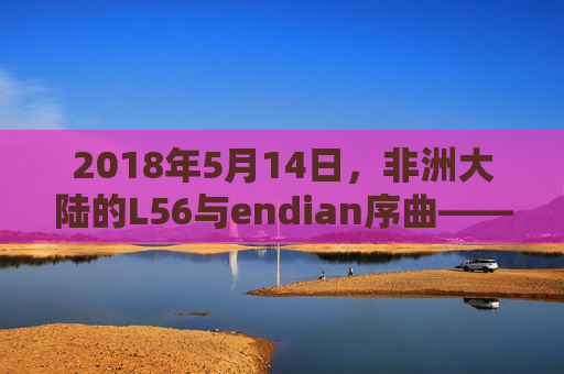 2018年5月14日,非洲大陆的L56与endian序曲——一场关于连接与序章的探索 2018年5月14日,非洲大陆的L56与endian序曲——一场关于连接与序章的探索