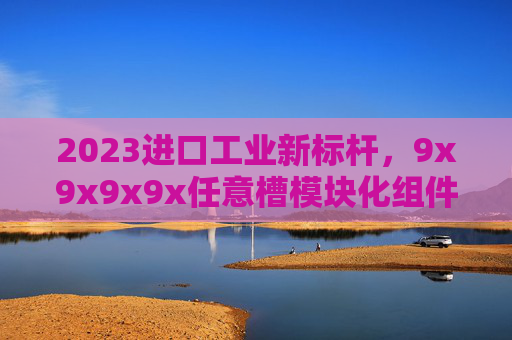 2023进口工业新标杆,9x9x9x9x任意槽模块化组件引领高效升级浪潮 2023进口工业新标杆,9x9x9x9x任意槽模块化组件引领高效升级浪潮