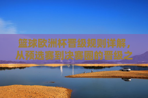 篮球欧洲杯晋级规则详解,从预选赛到决赛圈的晋级之路 篮球欧洲杯晋级规则详解,从预选赛到决赛圈的晋级之路