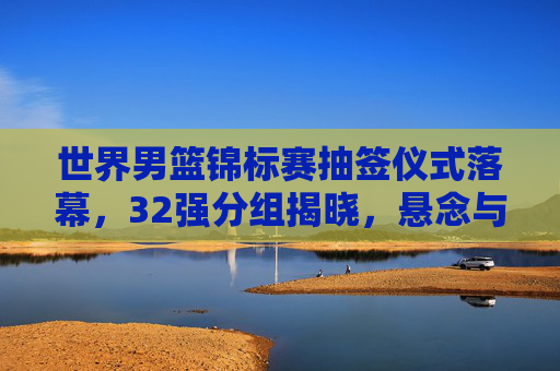 世界男篮锦标赛抽签仪式落幕,32强分组揭晓,悬念与征程共启 世界男篮锦标赛抽签仪式落幕,32强分组揭晓,悬念与征程共启