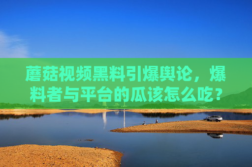 蘑菇视频黑料引爆舆论,爆料者与平台的瓜该怎么吃? 蘑菇视频黑料引爆舆论,爆料者与平台的瓜该怎么吃?