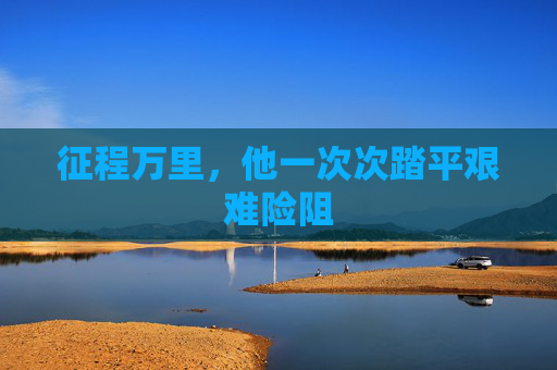 征程万里,他一次次踏平艰难险阻 征程万里,他一次次踏平艰难险阻