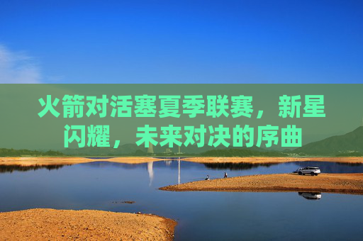 火箭对活塞夏季联赛,新星闪耀,未来对决的序曲 火箭对活塞夏季联赛,新星闪耀,未来对决的序曲