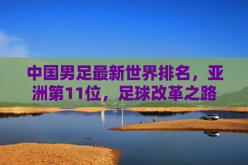 中国男足最新世界排名,亚洲第11位,足球改革之路任重道远 中国男足最新世界排名,亚洲第11位,足球改革之路任重道远