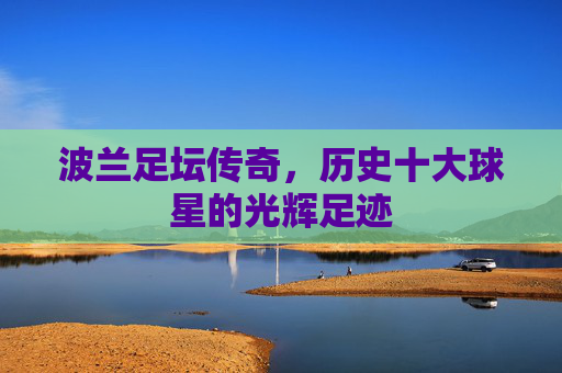 波兰足坛传奇,历史十大球星的光辉足迹 波兰足坛传奇,历史十大球星的光辉足迹