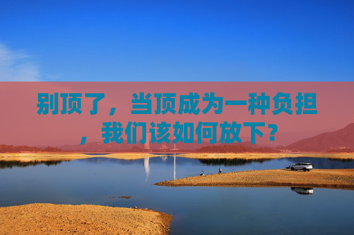 别顶了,当顶成为一种负担,我们该如何放下? 别顶了,当顶成为一种负担,我们该如何放下?