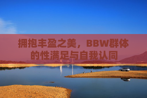 拥抱丰盈之美,BBW群体的性满足与自我认同 拥抱丰盈之美,BBW群体的性满足与自我认同